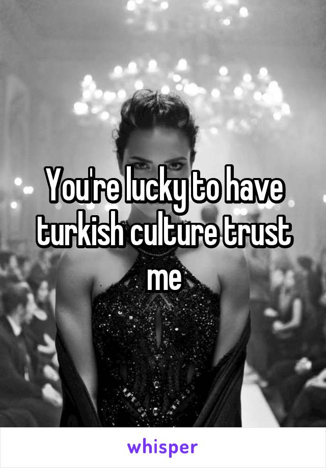 You're lucky to have turkish culture trust me