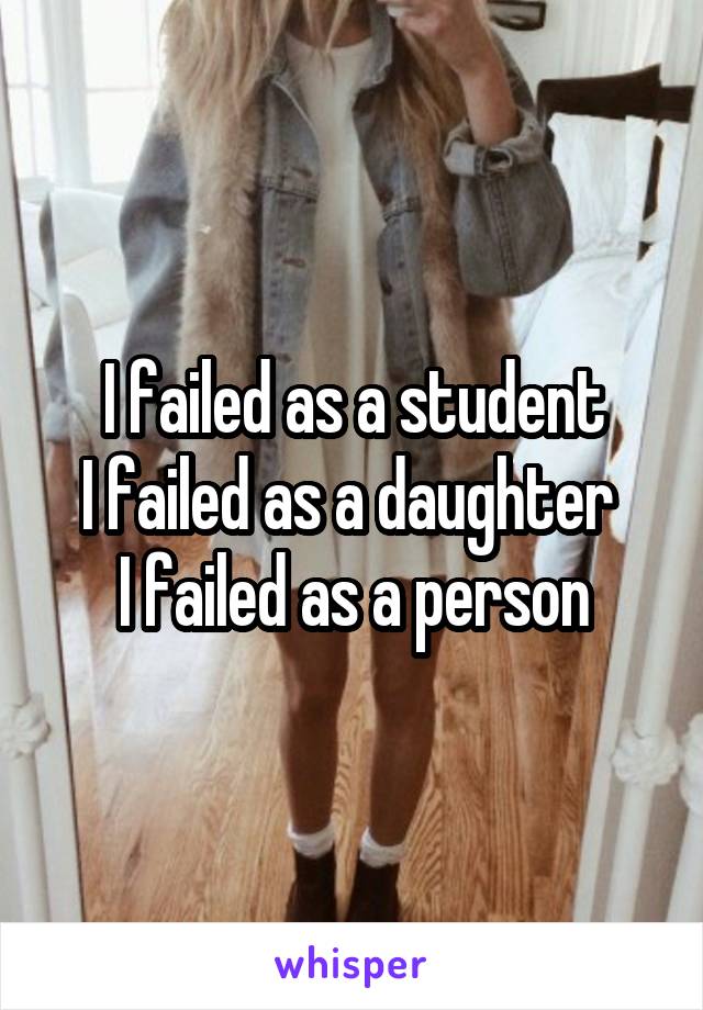 I failed as a student
I failed as a daughter 
I failed as a person