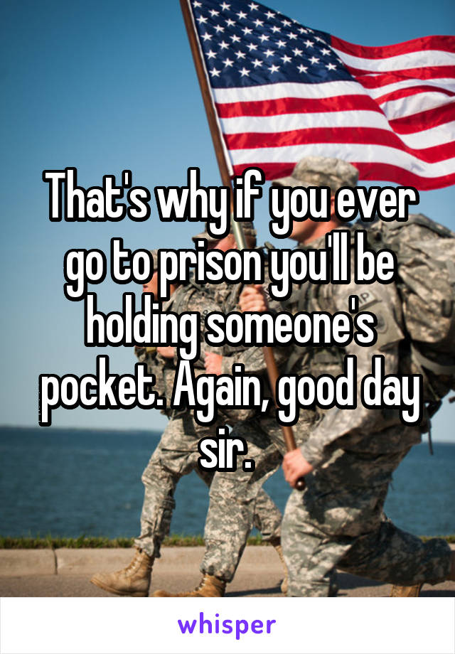 That's why if you ever go to prison you'll be holding someone's pocket. Again, good day sir. 