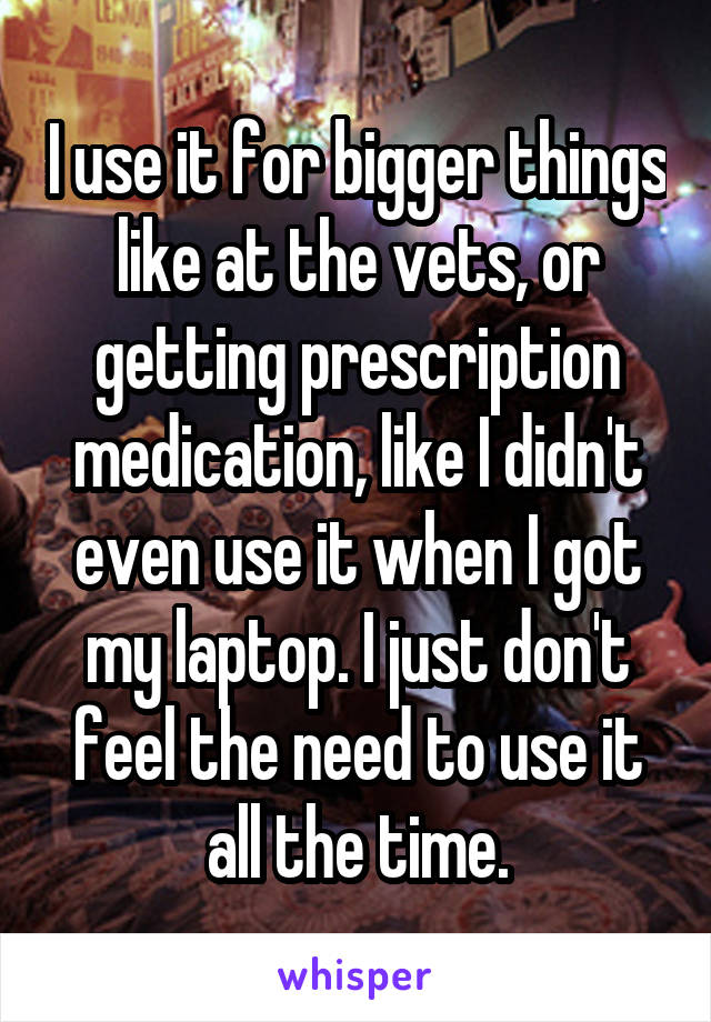 I use it for bigger things like at the vets, or getting prescription medication, like I didn't even use it when I got my laptop. I just don't feel the need to use it all the time.