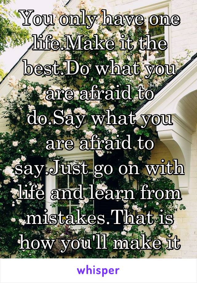 You only have one life.Make it the best.Do what you are afraid to do.Say what you are afraid to say.Just go on with life and learn from mistakes.That is how you'll make it the best.