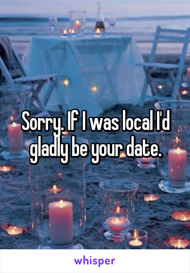 Sorry. If I was local I'd gladly be your date.