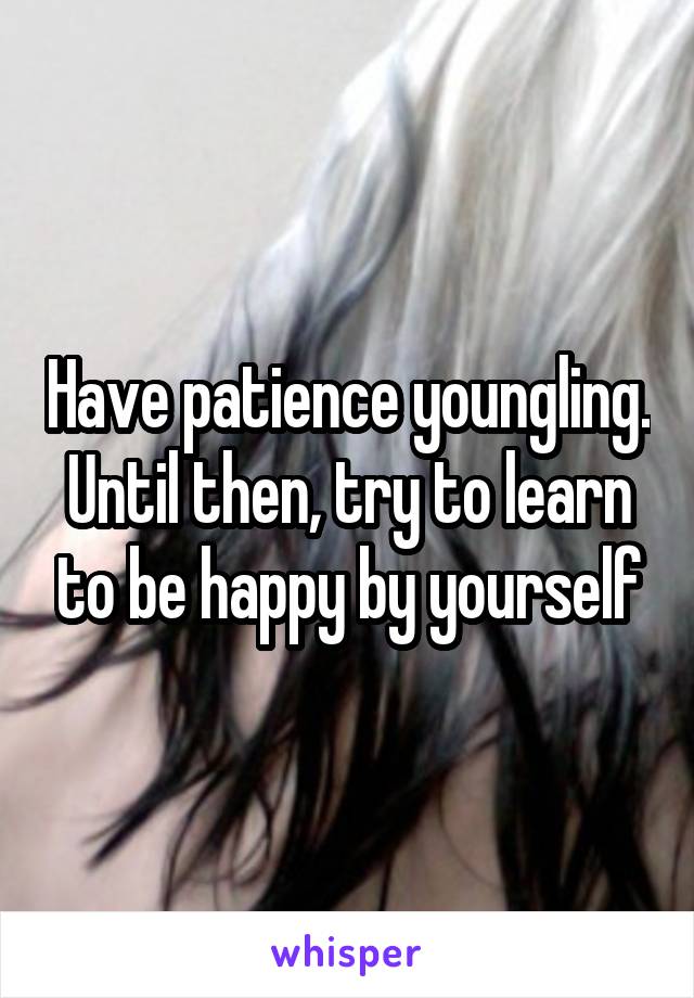 Have patience youngling. Until then, try to learn to be happy by yourself