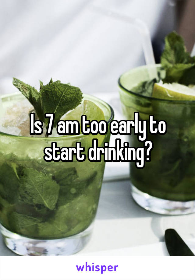 Is 7 am too early to start drinking?