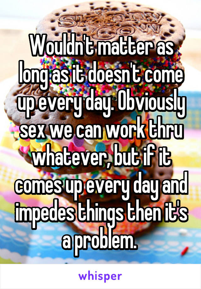 Wouldn't matter as long as it doesn't come up every day. Obviously sex we can work thru whatever, but if it comes up every day and impedes things then it's a problem. 