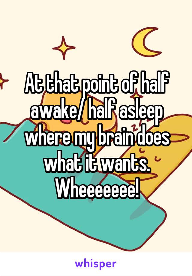 At that point of half awake/ half asleep where my brain does what it wants. Wheeeeeee!