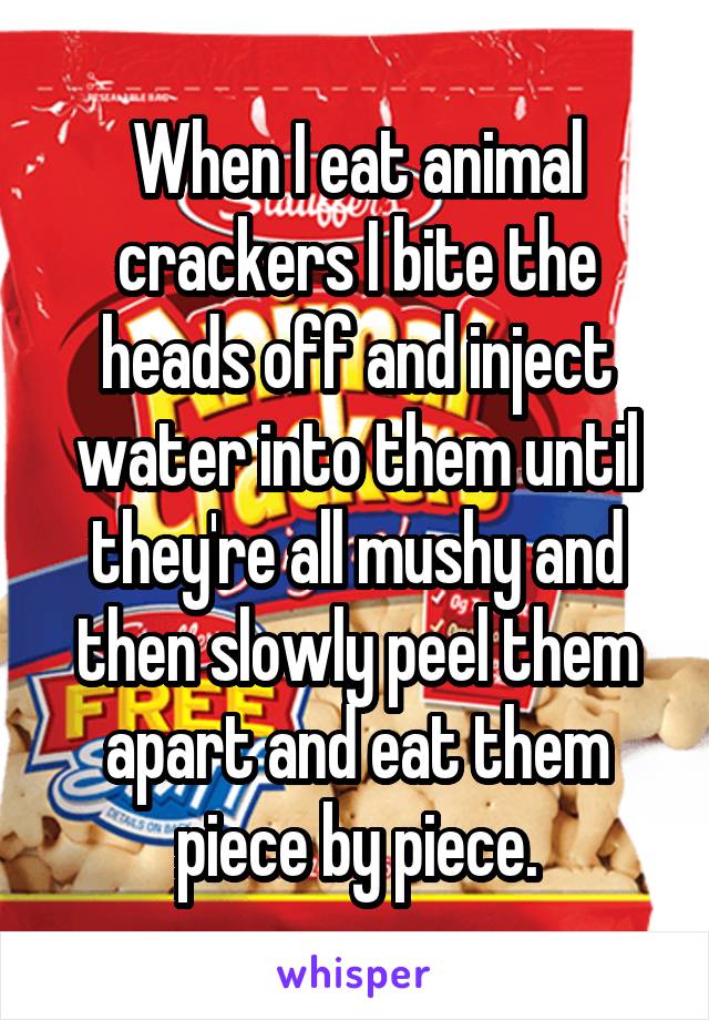 When I eat animal crackers I bite the heads off and inject water into them until they're all mushy and then slowly peel them apart and eat them piece by piece.