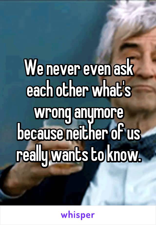 We never even ask each other what's wrong anymore because neither of us really wants to know.