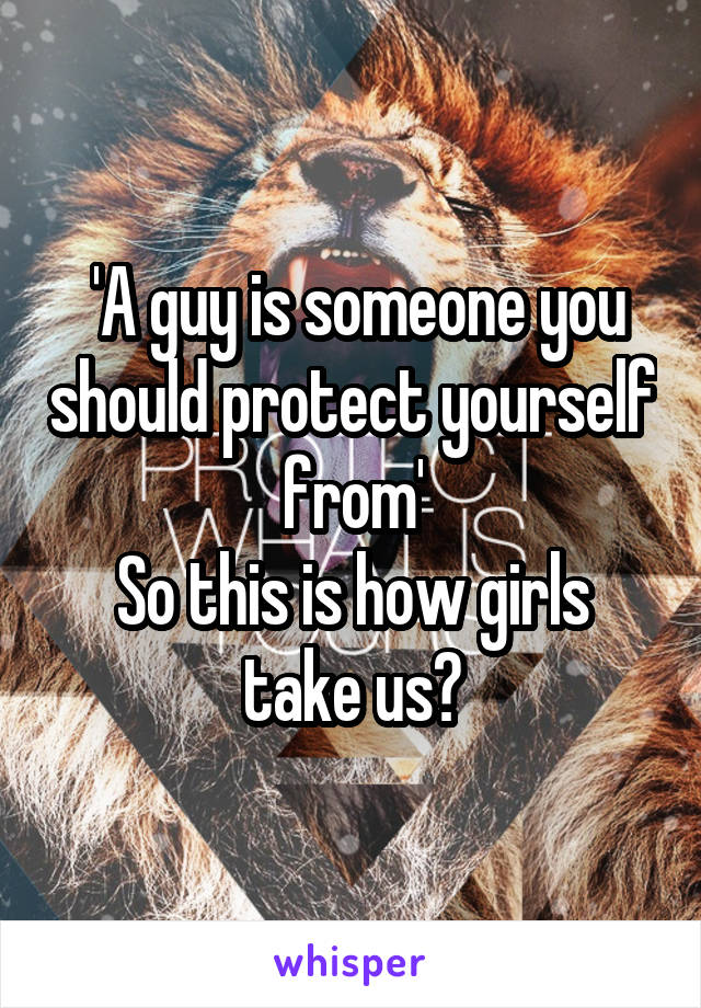  'A guy is someone you should protect yourself from'
So this is how girls take us?