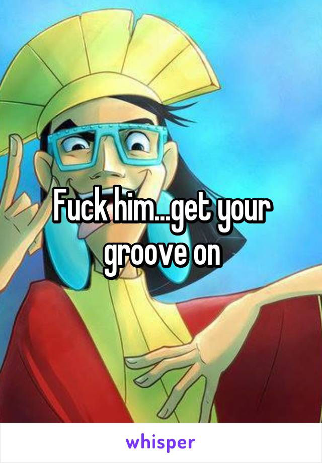 Fuck him...get your groove on