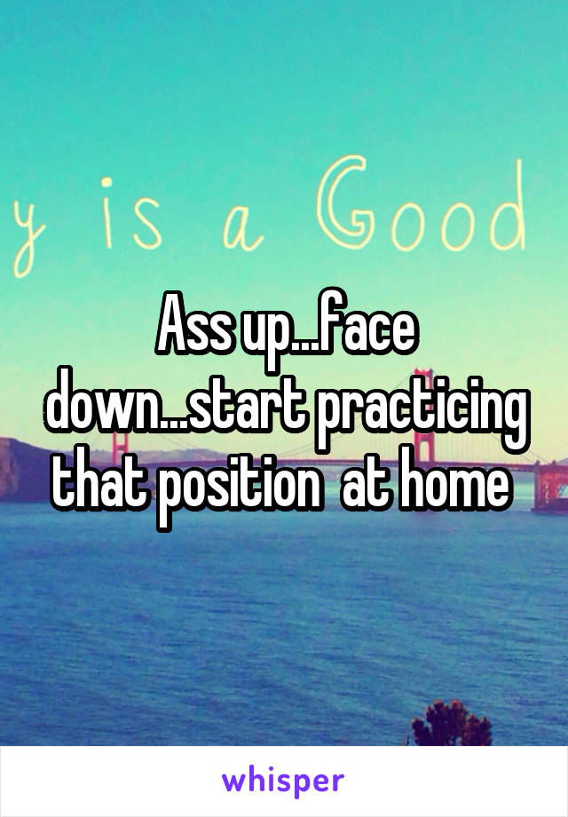 Ass up...face down...start practicing that position  at home 