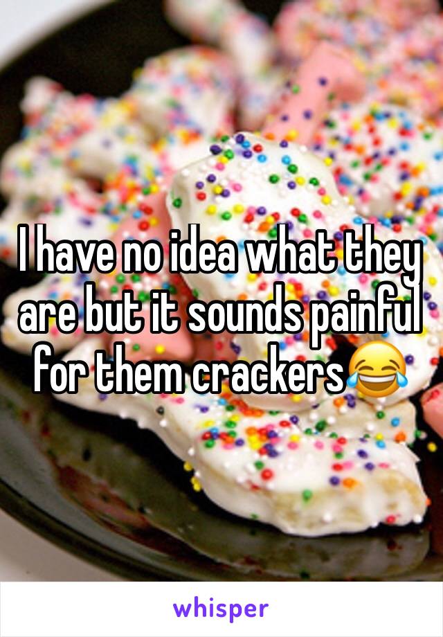 I have no idea what they are but it sounds painful for them crackers😂