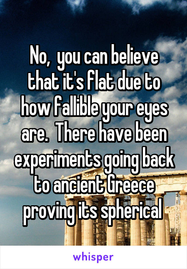 No,  you can believe that it's flat due to how fallible your eyes are.  There have been experiments going back to ancient Greece proving its spherical 