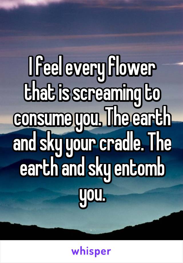 I feel every flower that is screaming to consume you. The earth and sky your cradle. The earth and sky entomb you.