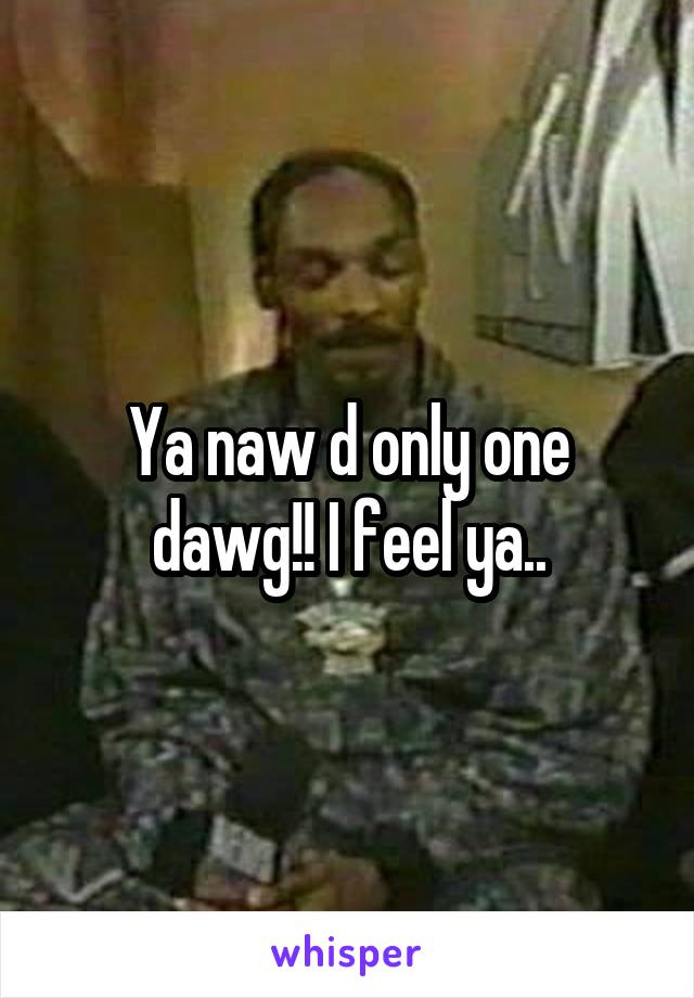 Ya naw d only one dawg!! I feel ya..