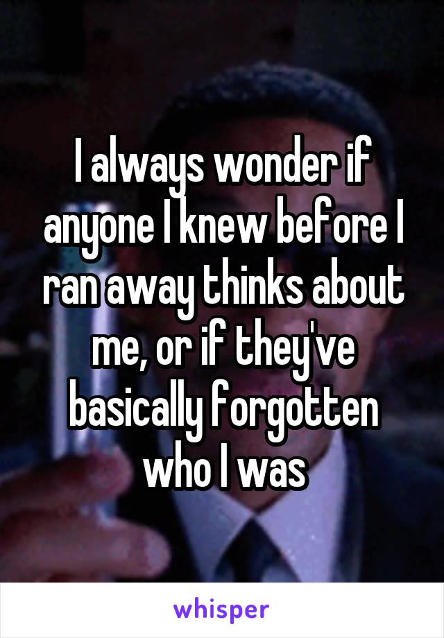 I always wonder if anyone I knew before I ran away thinks about me, or if they've basically forgotten who I was