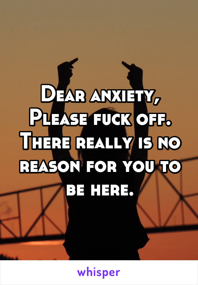 Dear anxiety,
Please fuck off. There really is no reason for you to be here.