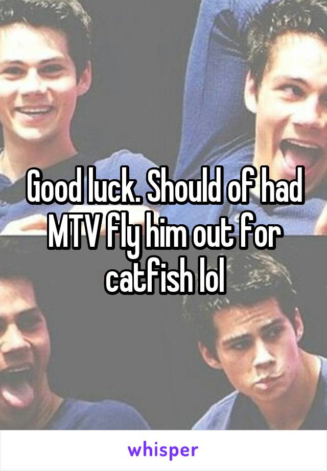 Good luck. Should of had MTV fly him out for catfish lol