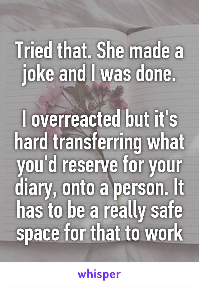 Tried that. She made a joke and I was done.

I overreacted but it's hard transferring what you'd reserve for your diary, onto a person. It has to be a really safe space for that to work