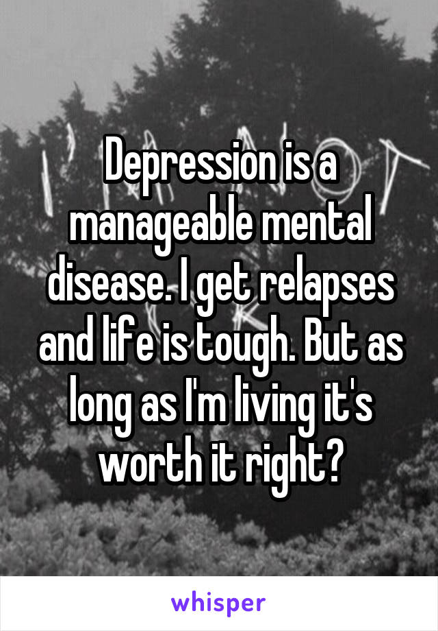 Depression is a manageable mental disease. I get relapses and life is tough. But as long as I'm living it's worth it right?