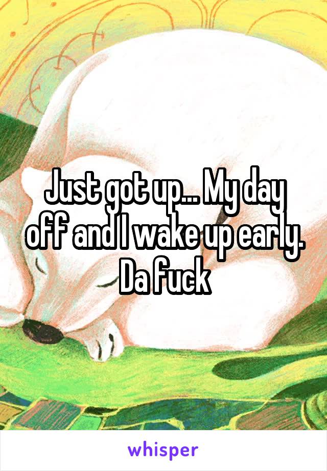 Just got up... My day off and I wake up early. Da fuck