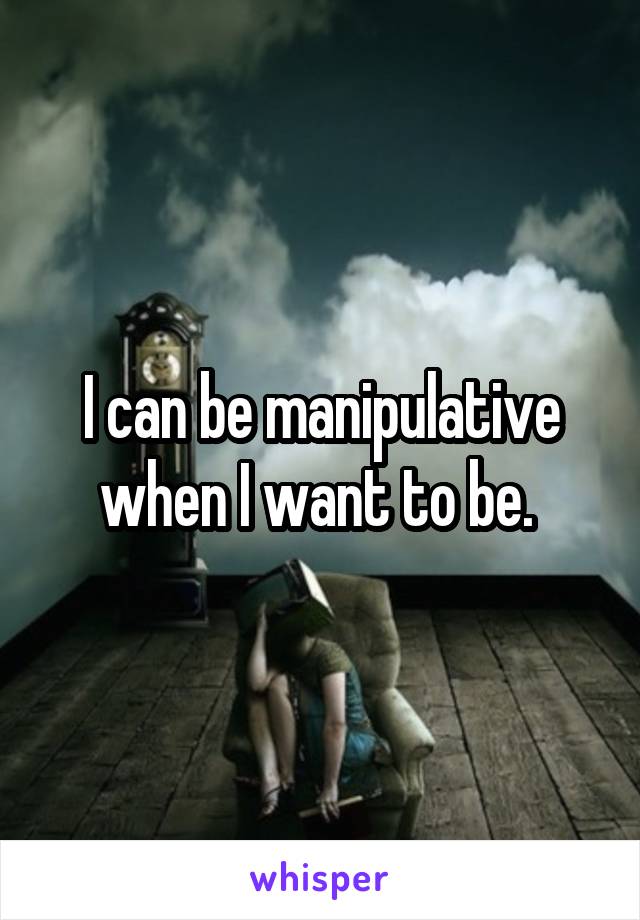 I can be manipulative when I want to be. 