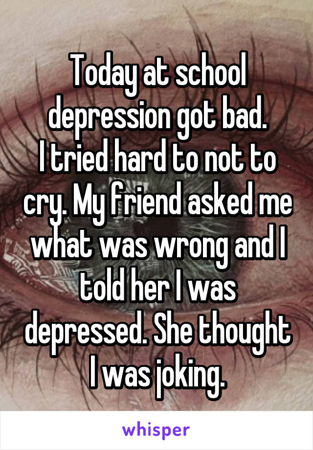 Today at school depression got bad.
I tried hard to not to cry. My friend asked me what was wrong and I told her I was depressed. She thought I was joking.