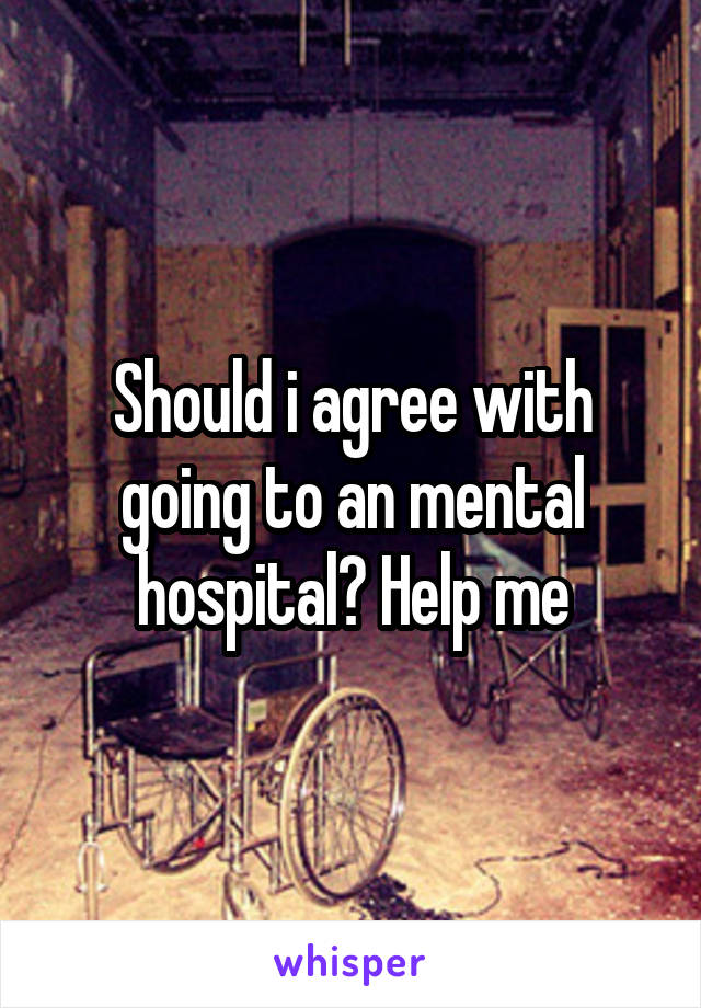 Should i agree with going to an mental hospital? Help me