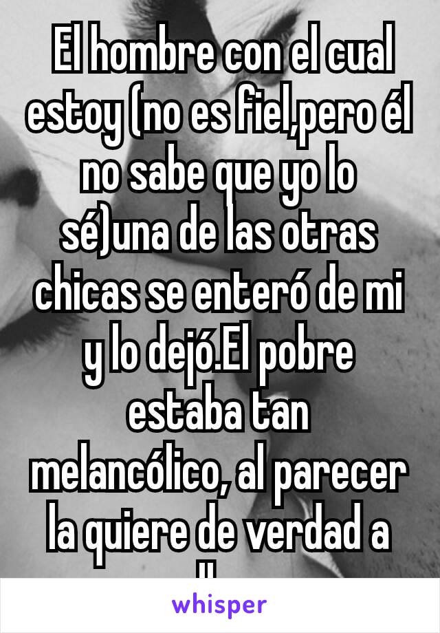  El hombre con el cual estoy (no es fiel,pero él no sabe que yo lo sé)una de las otras chicas se enteró de mi y lo dejó.El pobre estaba tan melancólico, al parecer la quiere de verdad a ella...