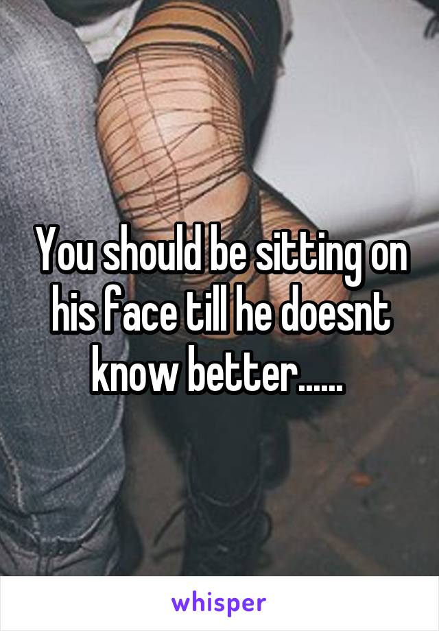 You should be sitting on his face till he doesnt know better...... 