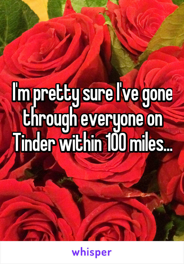 I'm pretty sure I've gone through everyone on Tinder within 100 miles... 