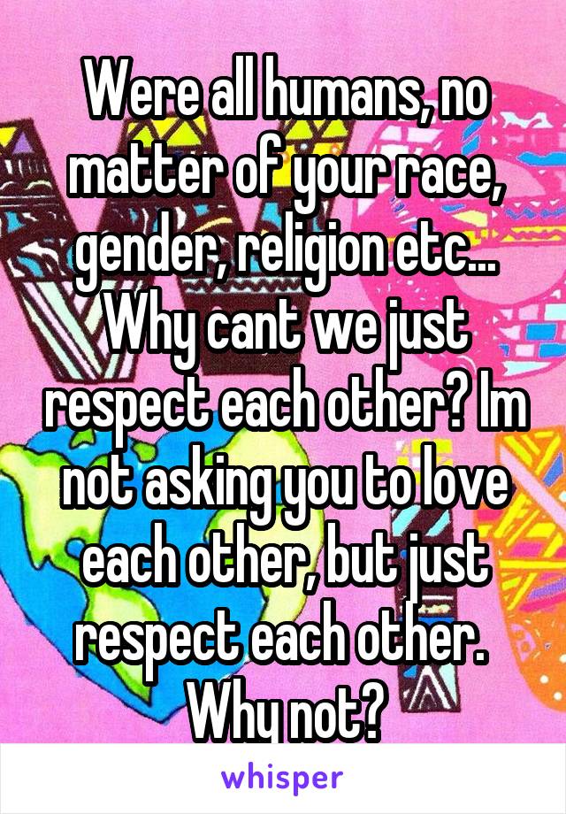 Were all humans, no matter of your race, gender, religion etc...
Why cant we just respect each other? Im not asking you to love each other, but just respect each other. 
Why not?