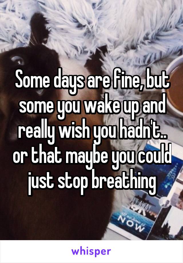 Some days are fine, but some you wake up and really wish you hadn't.. or that maybe you could just stop breathing