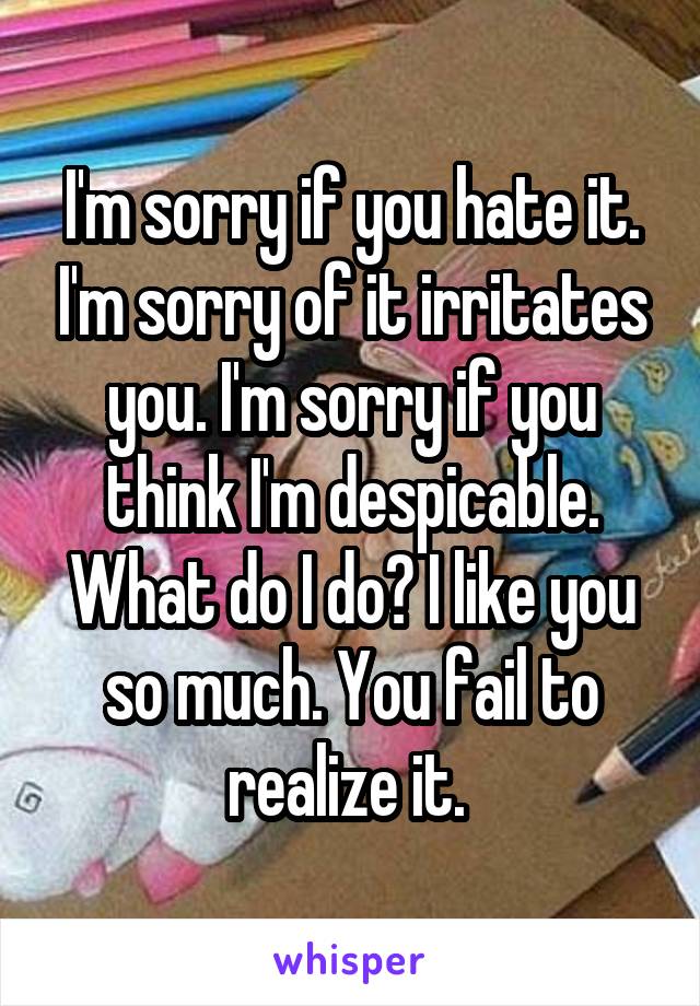 I'm sorry if you hate it. I'm sorry of it irritates you. I'm sorry if you think I'm despicable. What do I do? I like you so much. You fail to realize it. 