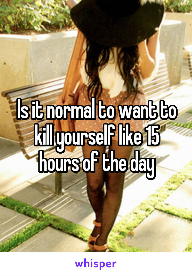 Is it normal to want to kill yourself like 15 hours of the day