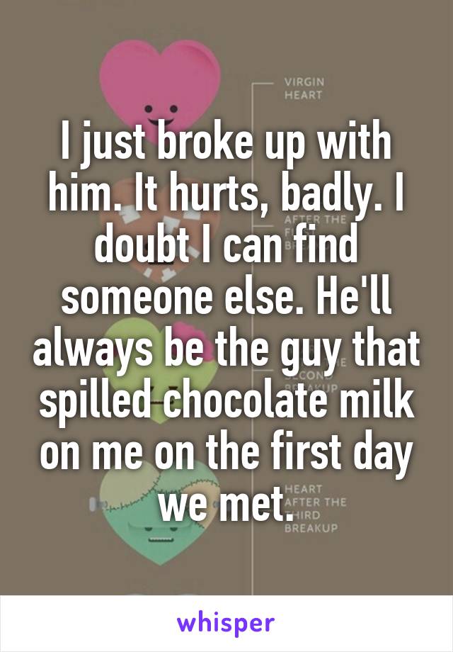 I just broke up with him. It hurts, badly. I doubt I can find someone else. He'll always be the guy that spilled chocolate milk on me on the first day we met.