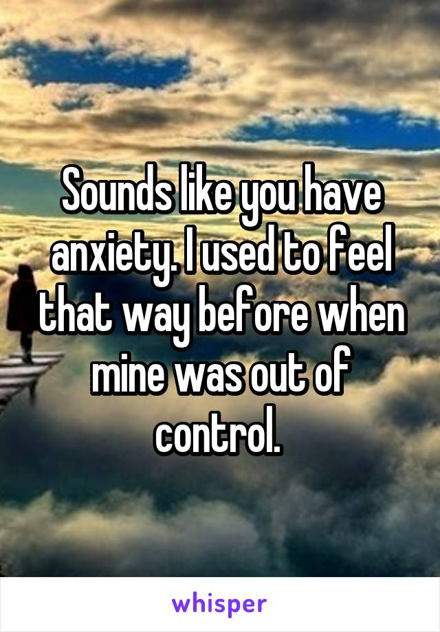 Sounds like you have anxiety. I used to feel that way before when mine was out of control. 