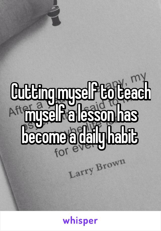 Cutting myself to teach myself a lesson has become a daily habit 