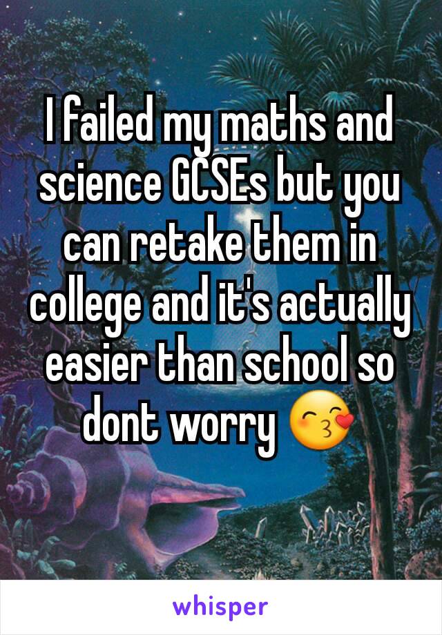 I failed my maths and science GCSEs but you can retake them in college and it's actually easier than school so dont worry 😙