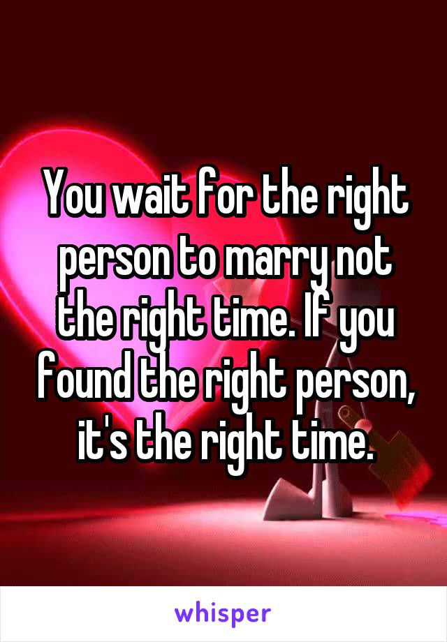 You wait for the right person to marry not the right time. If you found the right person, it's the right time.