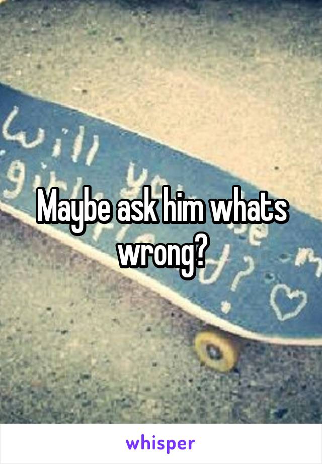 Maybe ask him whats wrong?