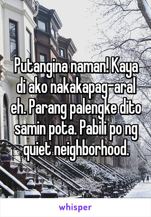 Putangina naman! Kaya di ako nakakapag-aral eh. Parang palengke dito samin pota. Pabili po ng quiet neighborhood.