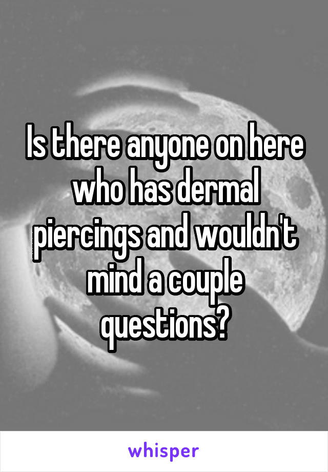 Is there anyone on here who has dermal piercings and wouldn't mind a couple questions?