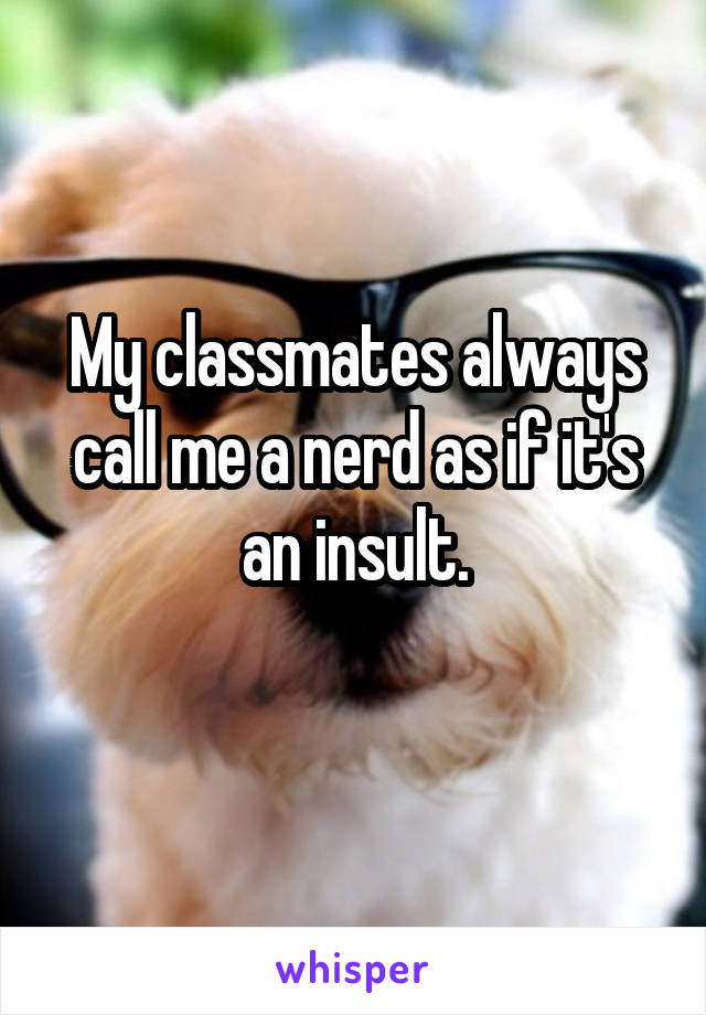 My classmates always call me a nerd as if it's an insult.
