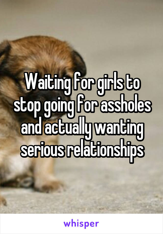 Waiting for girls to stop going for assholes and actually wanting serious relationships