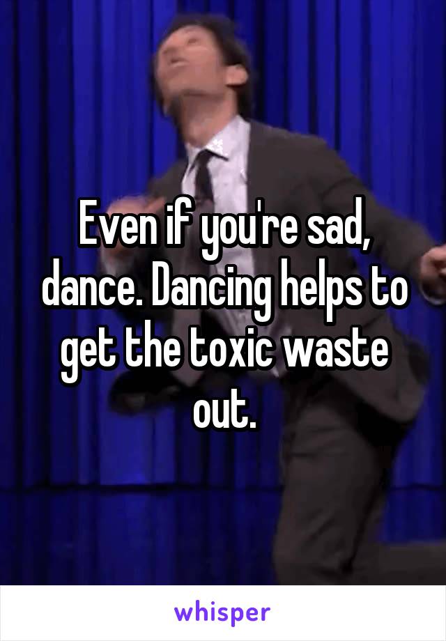 Even if you're sad, dance. Dancing helps to get the toxic waste out.