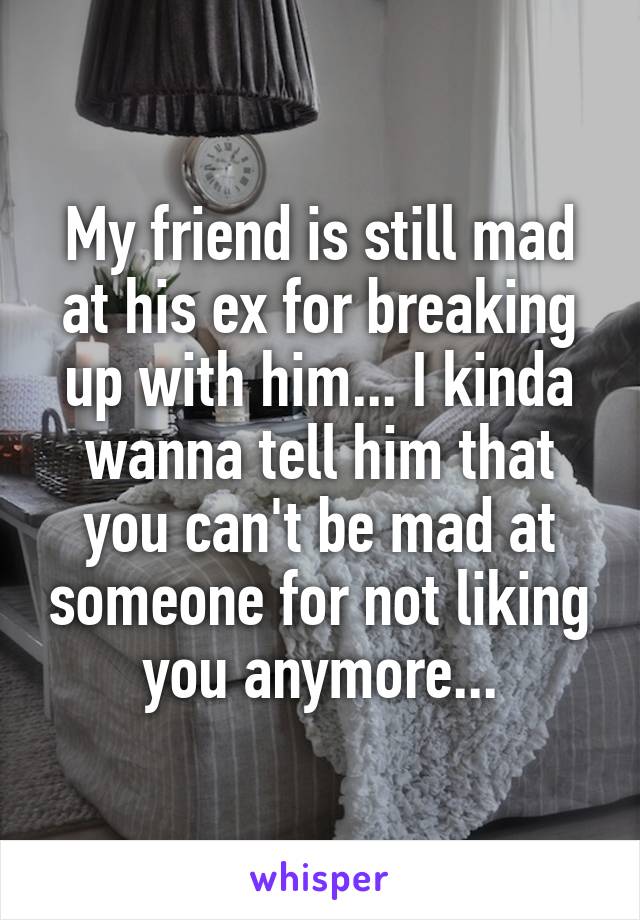 My friend is still mad at his ex for breaking up with him... I kinda wanna tell him that you can't be mad at someone for not liking you anymore...