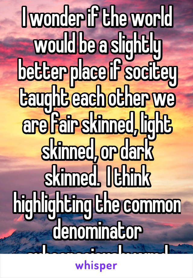 I wonder if the world would be a slightly better place if socitey taught each other we are fair skinned, light skinned, or dark skinned.  I think highlighting the common denominator subconsciously wmd