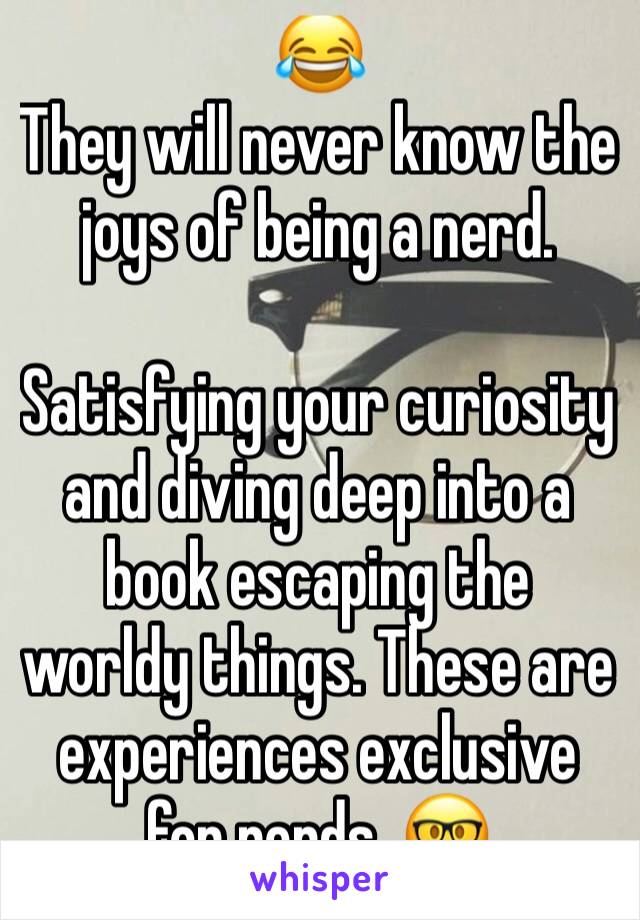 😂
They will never know the joys of being a nerd. 

Satisfying your curiosity and diving deep into a book escaping the worldy things. These are experiences exclusive for nerds. 🤓