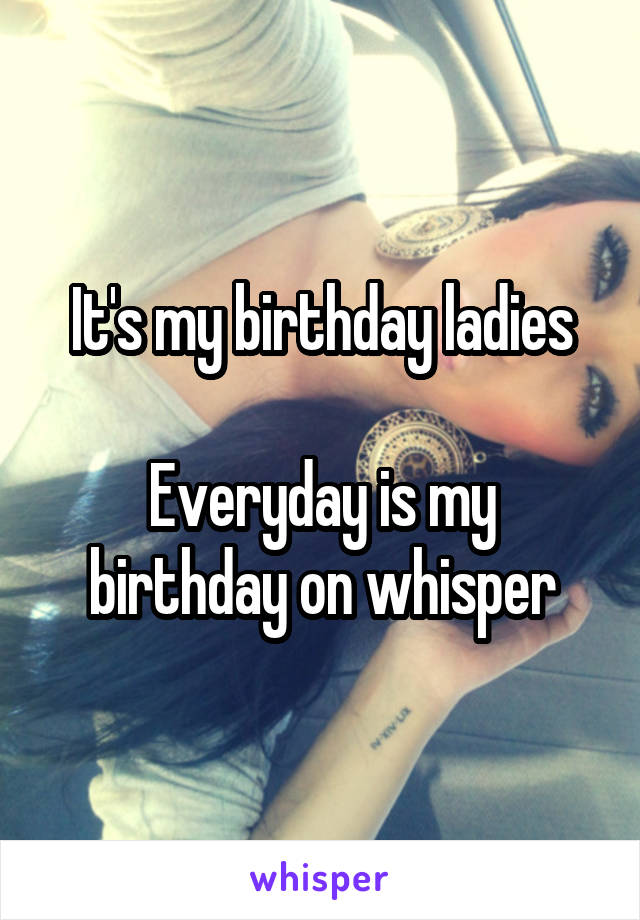 It's my birthday ladies

Everyday is my birthday on whisper